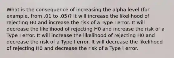 What is the consequence of increasing the alpha level (for example, from .01 to .05)? It will increase the likelihood of rejecting H0 and increase the risk of a Type I error. It will decrease the likelihood of rejecting H0 and increase the risk of a Type I error. It will increase the likelihood of rejecting H0 and decrease the risk of a Type I error. It will decrease the likelihood of rejecting H0 and decrease the risk of a Type I error.