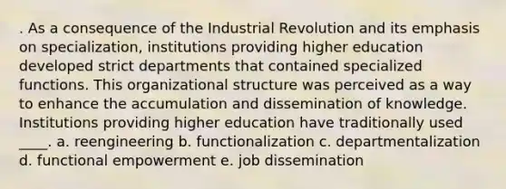 . As a consequence of the Industrial Revolution and its emphasis on specialization, institutions providing higher education developed strict departments that contained specialized functions. This organizational structure was perceived as a way to enhance the accumulation and dissemination of knowledge. Institutions providing higher education have traditionally used ____. a. reengineering b. functionalization c. departmentalization d. functional empowerment e. job dissemination