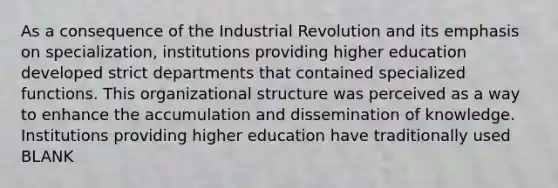 As a consequence of the Industrial Revolution and its emphasis on specialization, institutions providing higher education developed strict departments that contained specialized functions. This organizational structure was perceived as a way to enhance the accumulation and dissemination of knowledge. Institutions providing higher education have traditionally used BLANK