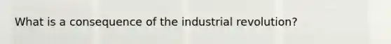 What is a consequence of the industrial revolution?