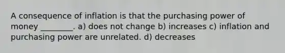 A consequence of inflation is that the purchasing power of money ________. a) does not change b) increases c) inflation and purchasing power are unrelated. d) decreases