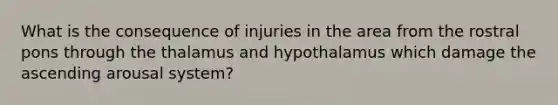 What is the consequence of injuries in the area from the rostral pons through the thalamus and hypothalamus which damage the ascending arousal system?