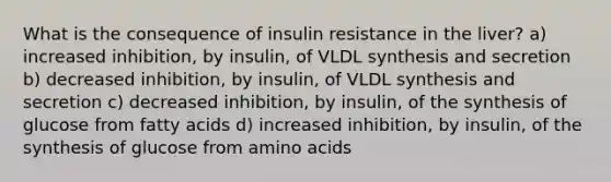 What is the consequence of insulin resistance in the liver? a) increased inhibition, by insulin, of VLDL synthesis and secretion b) decreased inhibition, by insulin, of VLDL synthesis and secretion c) decreased inhibition, by insulin, of the synthesis of glucose from fatty acids d) increased inhibition, by insulin, of the synthesis of glucose from <a href='https://www.questionai.com/knowledge/k9gb720LCl-amino-acids' class='anchor-knowledge'>amino acids</a>