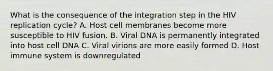 What is the consequence of the integration step in the HIV replication cycle? A. Host cell membranes become more susceptible to HIV fusion. B. Viral DNA is permanently integrated into host cell DNA C. Viral virions are more easily formed D. Host immune system is downregulated