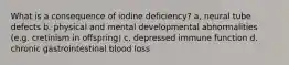 What is a consequence of iodine deficiency? a, neural tube defects b. physical and mental developmental abnormalities (e.g. cretinism in offspring) c. depressed immune function d. chronic gastrointestinal blood loss