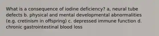 What is a consequence of iodine deficiency? a, neural tube defects b. physical and mental developmental abnormalities (e.g. cretinism in offspring) c. depressed immune function d. chronic gastrointestinal blood loss