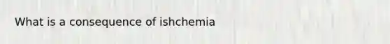 What is a consequence of ishchemia