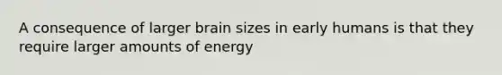 A consequence of larger brain sizes in early humans is that they require larger amounts of energy