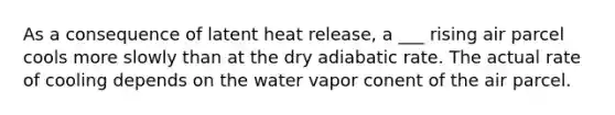 As a consequence of latent heat release, a ___ rising air parcel cools more slowly than at the dry adiabatic rate. The actual rate of cooling depends on the water vapor conent of the air parcel.