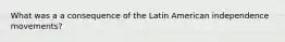 What was a a consequence of the Latin American independence movements?