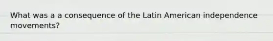 What was a a consequence of the Latin American independence movements?