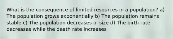 What is the consequence of limited resources in a population? a) The population grows exponentially b) The population remains stable c) The population decreases in size d) The birth rate decreases while the death rate increases