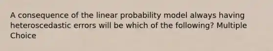 A consequence of the linear probability model always having heteroscedastic errors will be which of the following? Multiple Choice