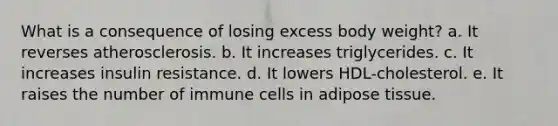 What is a consequence of losing excess body weight?​ a. ​It reverses atherosclerosis. b. ​It increases triglycerides. c. ​It increases insulin resistance. d. ​It lowers HDL-cholesterol. e. ​It raises the number of immune cells in adipose tissue.