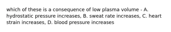 which of these is a consequence of low plasma volume - A. hydrostatic pressure increases, B. sweat rate increases, C. heart strain increases, D. blood pressure increases