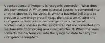 A consequence of lysogeny is lysogenic conversion. What does this term mean? A. When one bacterial species is converted into another species by the virus. B. When a bacterial cell starts to produce a new phage protein (e.g., diphtheria toxin) after the viral genome inserts into the host genome. C. When all biochemical processes in the lysogenized cell are converted into mechanisms of producing new viral particles. D. When the virus converts the bacterial cell into the lysogenic state to carry the viral genome long-term.