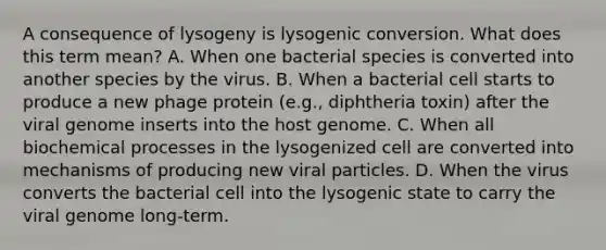 A consequence of lysogeny is lysogenic conversion. What does this term mean? A. When one bacterial species is converted into another species by the virus. B. When a bacterial cell starts to produce a new phage protein (e.g., diphtheria toxin) after the viral genome inserts into the host genome. C. When all biochemical processes in the lysogenized cell are converted into mechanisms of producing new viral particles. D. When the virus converts the bacterial cell into the lysogenic state to carry the viral genome long-term.