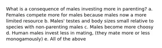 What is a consequence of males investing more in parenting? a. Females compete more for males because males now a more limited resource b. Males' testes and body sizes small relative to species with non-parenting males c. Males become more choosy d. Human males invest less in mating, (they mate more or less monogamously) e. All of the above