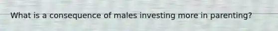 What is a consequence of males investing more in parenting?