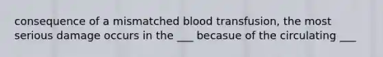 consequence of a mismatched blood transfusion, the most serious damage occurs in the ___ becasue of the circulating ___