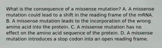 What is the consequence of a missense mutation? A. A missense mutation could lead to a shift in the reading frame of the mRNA. B. A missense mutation leads to the incorporation of the wrong amino acid into the protein. C. A missense mutation has no effect on the amino acid sequence of the protein. D. A missense mutation introduces a stop codon into an open reading frame.