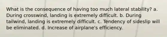 What is the consequence of having too much lateral stability? a. During crosswind, landing is extremely difficult. b. During tailwind, landing is extremely difficult. c. Tendency of sideslip will be eliminated. d. Increase of airplane's efficiency.