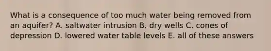 What is a consequence of too much water being removed from an aquifer? A. saltwater intrusion B. dry wells C. cones of depression D. lowered water table levels E. all of these answers