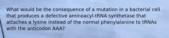 What would be the consequence of a mutation in a bacterial cell that produces a defective aminoacyl-tRNA synthetase that attaches a lysine instead of the normal phenylalanine to tRNAs with the anticodon AAA?