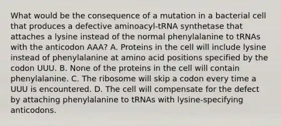 What would be the consequence of a mutation in a bacterial cell that produces a defective aminoacyl-tRNA synthetase that attaches a lysine instead of the normal phenylalanine to tRNAs with the anticodon AAA? A. Proteins in the cell will include lysine instead of phenylalanine at amino acid positions specified by the codon UUU. B. None of the proteins in the cell will contain phenylalanine. C. The ribosome will skip a codon every time a UUU is encountered. D. The cell will compensate for the defect by attaching phenylalanine to tRNAs with lysine-specifying anticodons.