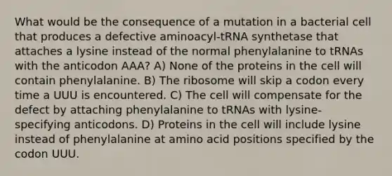 What would be the consequence of a mutation in a bacterial cell that produces a defective aminoacyl-tRNA synthetase that attaches a lysine instead of the normal phenylalanine to tRNAs with the anticodon AAA? A) None of the proteins in the cell will contain phenylalanine. B) The ribosome will skip a codon every time a UUU is encountered. C) The cell will compensate for the defect by attaching phenylalanine to tRNAs with lysine-specifying anticodons. D) Proteins in the cell will include lysine instead of phenylalanine at amino acid positions specified by the codon UUU.