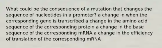 What could be the consequence of a mutation that changes the sequence of nucleotides in a promoter? a change in when the corresponding gene is transcribed a change in the amino acid sequence of the corresponding protein a change in the base sequence of the corresponding mRNA a change in the efficiency of translation of the corresponding mRNA