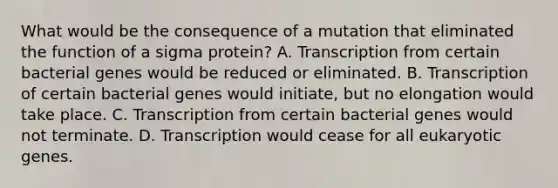 What would be the consequence of a mutation that eliminated the function of a sigma protein? A. Transcription from certain bacterial genes would be reduced or eliminated. B. Transcription of certain bacterial genes would initiate, but no elongation would take place. C. Transcription from certain bacterial genes would not terminate. D. Transcription would cease for all eukaryotic genes.