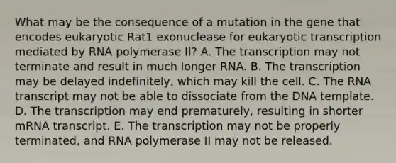 What may be the consequence of a mutation in the gene that encodes eukaryotic Rat1 exonuclease for eukaryotic transcription mediated by RNA polymerase II? A. The transcription may not terminate and result in much longer RNA. B. The transcription may be delayed indefinitely, which may kill the cell. C. The RNA transcript may not be able to dissociate from the DNA template. D. The transcription may end prematurely, resulting in shorter mRNA transcript. E. The transcription may not be properly terminated, and RNA polymerase II may not be released.