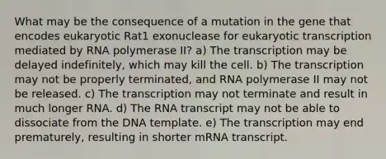 What may be the consequence of a mutation in the gene that encodes eukaryotic Rat1 exonuclease for eukaryotic transcription mediated by RNA polymerase II? a) The transcription may be delayed indefinitely, which may kill the cell. b) The transcription may not be properly terminated, and RNA polymerase II may not be released. c) The transcription may not terminate and result in much longer RNA. d) The RNA transcript may not be able to dissociate from the DNA template. e) The transcription may end prematurely, resulting in shorter mRNA transcript.