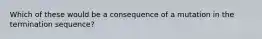 Which of these would be a consequence of a mutation in the termination sequence?