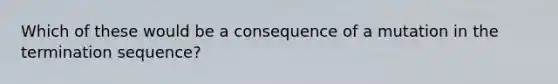 Which of these would be a consequence of a mutation in the termination sequence?