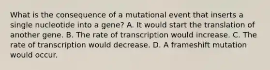 What is the consequence of a mutational event that inserts a single nucleotide into a gene? A. It would start the translation of another gene. B. The rate of transcription would increase. C. The rate of transcription would decrease. D. A frameshift mutation would occur.