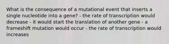 What is the consequence of a mutational event that inserts a single nucleotide into a gene? - the rate of transcription would decrease - it would start the translation of another gene - a frameshift mutation would occur - the rate of transcription would increases