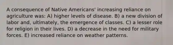 A consequence of Native Americans' increasing reliance on agriculture was: A) higher levels of disease. B) a new division of labor and, ultimately, the emergence of classes. C) a lesser role for religion in their lives. D) a decrease in the need for military forces. E) increased reliance on weather patterns.