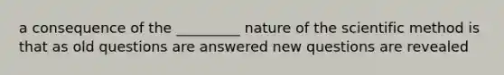 a consequence of the _________ nature of the scientific method is that as old questions are answered new questions are revealed