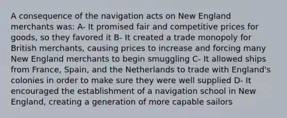 A consequence of the navigation acts on New England merchants was: A- It promised fair and competitive prices for goods, so they favored it B- It created a trade monopoly for British merchants, causing prices to increase and forcing many New England merchants to begin smuggling C- It allowed ships from France, Spain, and the Netherlands to trade with England's colonies in order to make sure they were well supplied D- It encouraged the establishment of a navigation school in New England, creating a generation of more capable sailors