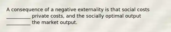 A consequence of a negative externality is that social costs __________ private costs, and the socially optimal output __________ the market output.