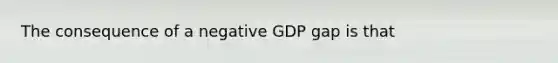 The consequence of a negative GDP gap is that