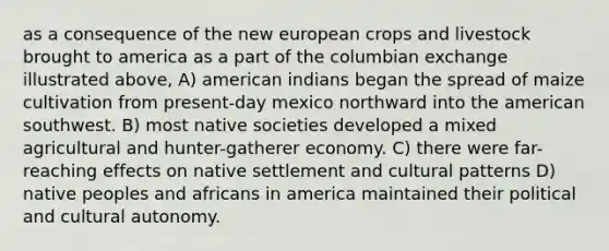 as a consequence of the new european crops and livestock brought to america as a part of the columbian exchange illustrated above, A) american indians began the spread of maize cultivation from present-day mexico northward into the american southwest. B) most native societies developed a mixed agricultural and hunter-gatherer economy. C) there were far-reaching effects on native settlement and cultural patterns D) native peoples and africans in america maintained their political and cultural autonomy.