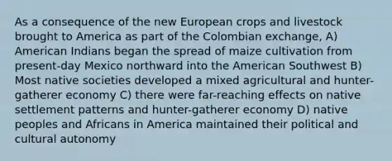 As a consequence of the new European crops and livestock brought to America as part of the Colombian exchange, A) American Indians began the spread of maize cultivation from present-day Mexico northward into the American Southwest B) Most native societies developed a mixed agricultural and hunter-gatherer economy C) there were far-reaching effects on native settlement patterns and hunter-gatherer economy D) native peoples and Africans in America maintained their political and cultural autonomy