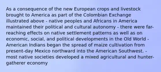 As a consequence of the new European crops and livestock brought to America as part of the Colombian Exchange illustrated above - native peoples and Africans in America maintained their political and cultural autonomy - there were far-reaching effects on native settlement patterns as well as on economic, social, and political developments in the Old World - American Indians began the spread of maize cultivation from present-day Mexico northward into the American Southwest. - most native societies developed a mixed agricultural and hunter-gatherer economy