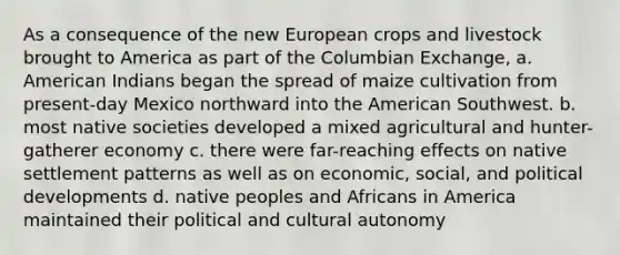 As a consequence of the new European crops and livestock brought to America as part of the Columbian Exchange, a. American Indians began the spread of maize cultivation from present-day Mexico northward into the American Southwest. b. most native societies developed a mixed agricultural and hunter-gatherer economy c. there were far-reaching effects on native settlement patterns as well as on economic, social, and political developments d. native peoples and Africans in America maintained their political and cultural autonomy