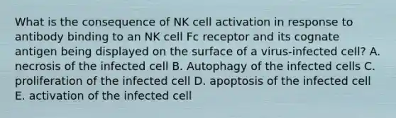 What is the consequence of NK cell activation in response to antibody binding to an NK cell Fc receptor and its cognate antigen being displayed on the surface of a virus-infected cell? A. necrosis of the infected cell B. Autophagy of the infected cells C. proliferation of the infected cell D. apoptosis of the infected cell E. activation of the infected cell