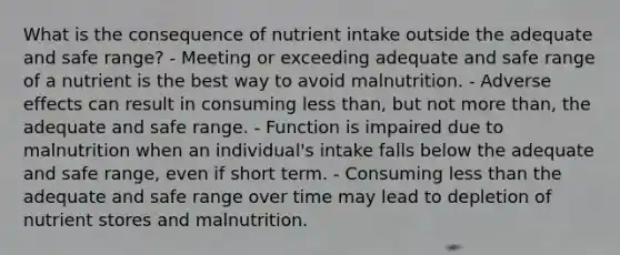 What is the consequence of nutrient intake outside the adequate and safe range? - Meeting or exceeding adequate and safe range of a nutrient is the best way to avoid malnutrition. - Adverse effects can result in consuming less than, but not more than, the adequate and safe range. - Function is impaired due to malnutrition when an individual's intake falls below the adequate and safe range, even if short term. - Consuming less than the adequate and safe range over time may lead to depletion of nutrient stores and malnutrition.