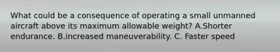 What could be a consequence of operating a small unmanned aircraft above its maximum allowable weight? A.Shorter endurance. B.increased maneuverability. C. Faster speed